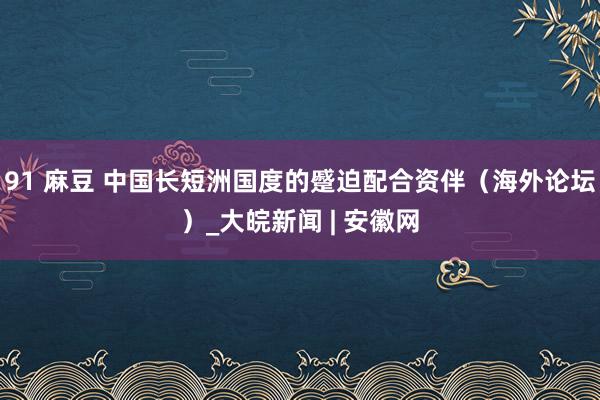 91 麻豆 中国长短洲国度的蹙迫配合资伴（海外论坛）_大皖新闻 | 安徽网