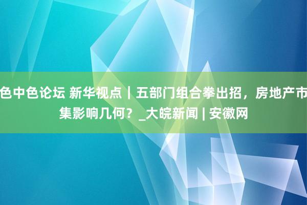 色中色论坛 新华视点｜五部门组合拳出招，房地产市集影响几何？_大皖新闻 | 安徽网