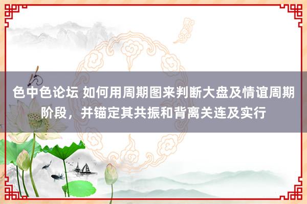 色中色论坛 如何用周期图来判断大盘及情谊周期阶段，并锚定其共振和背离关连及实行