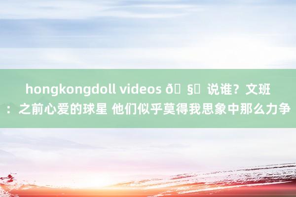 hongkongdoll videos 🧐说谁？文班：之前心爱的球星 他们似乎莫得我思象中那么力争