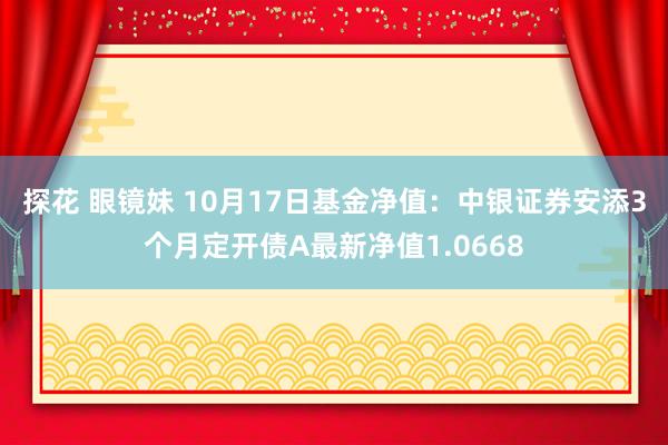 探花 眼镜妹 10月17日基金净值：中银证券安添3个月定开债A最新净值1.0668