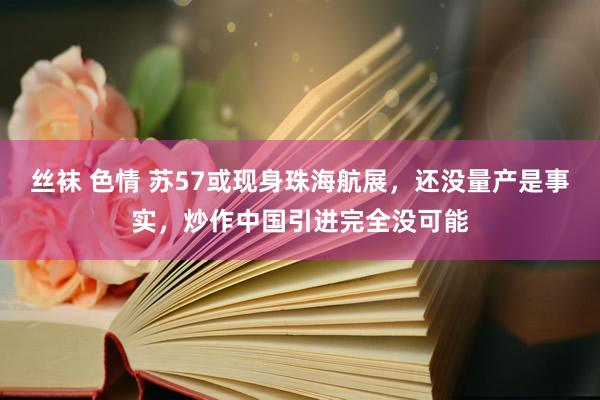 丝袜 色情 苏57或现身珠海航展，还没量产是事实，炒作中国引进完全没可能