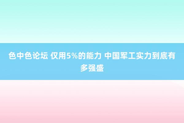 色中色论坛 仅用5%的能力 中国军工实力到底有多强盛