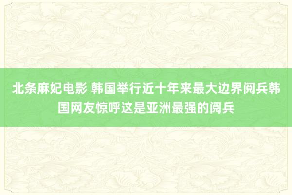 北条麻妃电影 韩国举行近十年来最大边界阅兵韩国网友惊呼这是亚洲最强的阅兵