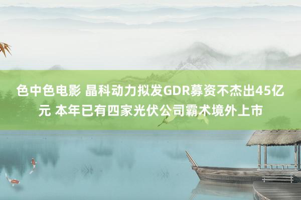 色中色电影 晶科动力拟发GDR募资不杰出45亿元 本年已有四家光伏公司霸术境外上市