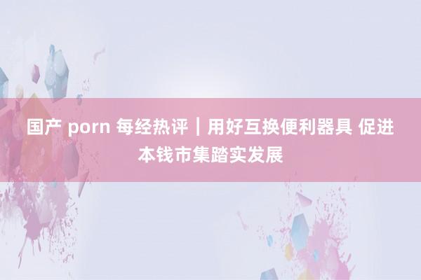 国产 porn 每经热评︱用好互换便利器具 促进本钱市集踏实发展