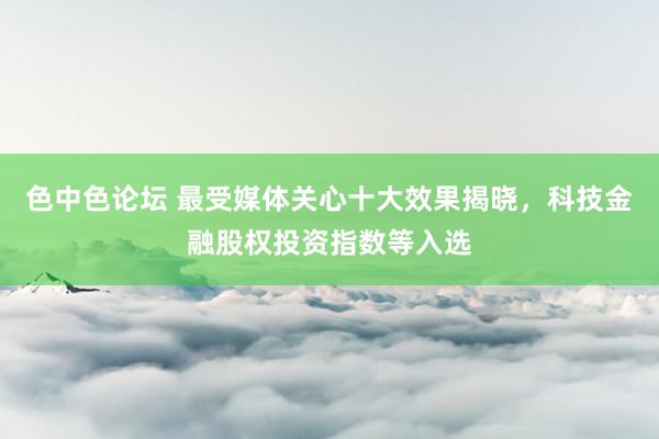 色中色论坛 最受媒体关心十大效果揭晓，科技金融股权投资指数等入选