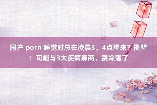 国产 porn 睡觉时总在凌晨3、4点醒来？提醒：可能与3大疾病筹商，别冷落了