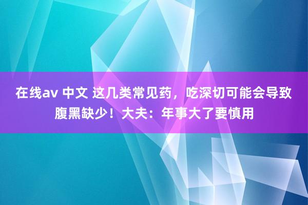 在线av 中文 这几类常见药，吃深切可能会导致腹黑缺少！大夫：年事大了要慎用