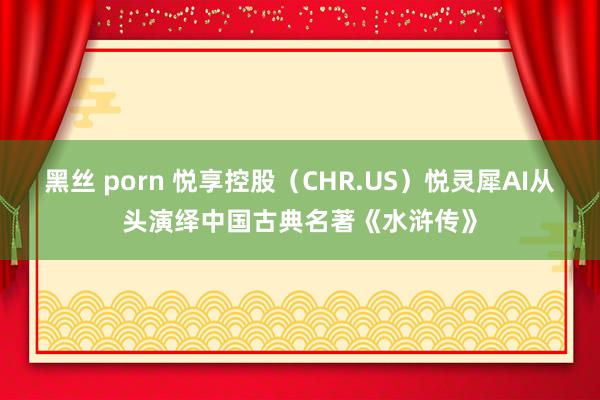 黑丝 porn 悦享控股（CHR.US）悦灵犀AI从头演绎中国古典名著《水浒传》