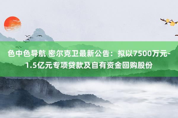 色中色导航 密尔克卫最新公告：拟以7500万元-1.5亿元专项贷款及自有资金回购股份