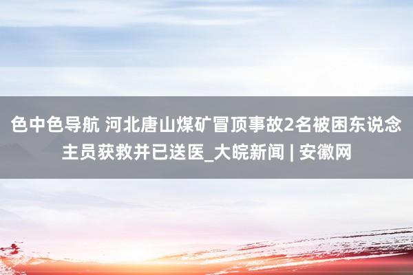 色中色导航 ﻿河北唐山煤矿冒顶事故2名被困东说念主员获救并已送医_大皖新闻 | 安徽网