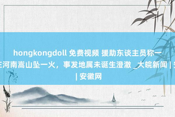 hongkongdoll 免费视频 援助东谈主员称一熏陶在河南嵩山坠一火，事发地属未诞生澄澈 _大皖新闻 | 安徽网