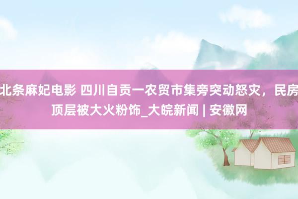 北条麻妃电影 四川自贡一农贸市集旁突动怒灾，民房顶层被大火粉饰_大皖新闻 | 安徽网