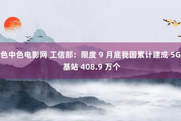 色中色电影网 工信部：限度 9 月底我国累计建成 5G 基站 408.9 万个