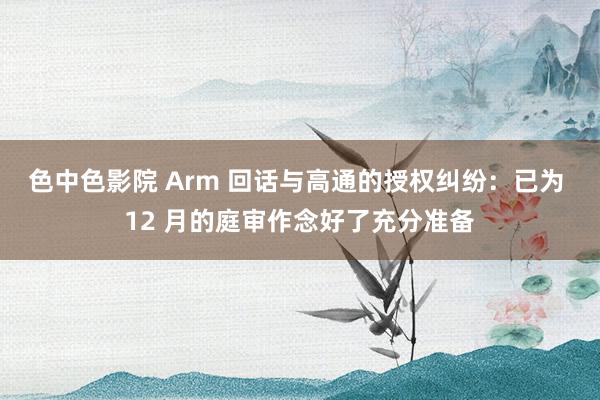 色中色影院 Arm 回话与高通的授权纠纷：已为 12 月的庭审作念好了充分准备