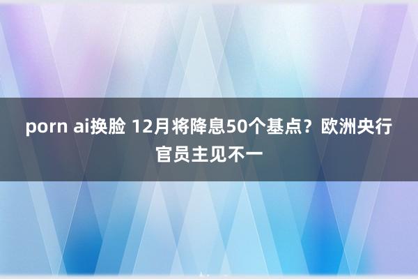 porn ai换脸 12月将降息50个基点？欧洲央行官员主见不一