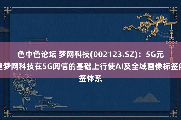 色中色论坛 梦网科技(002123.SZ)：5G元信是梦网科技在5G阅信的基础上行使AI及全域画像标签体系