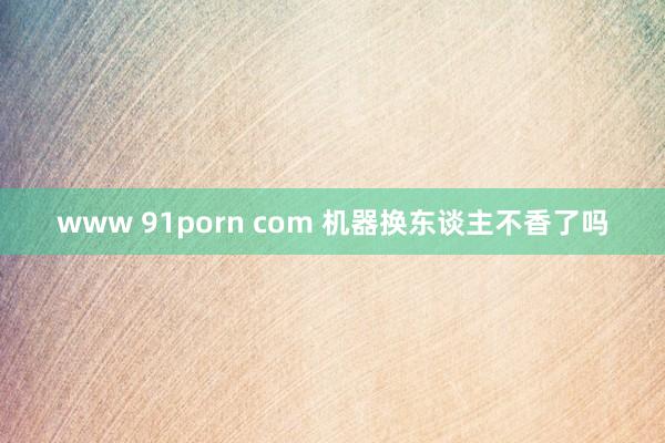 www 91porn com 机器换东谈主不香了吗