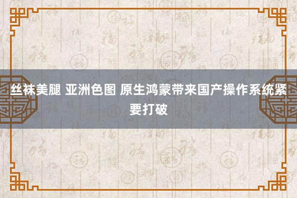 丝袜美腿 亚洲色图 原生鸿蒙带来国产操作系统紧要打破