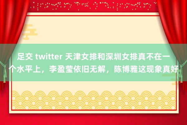 足交 twitter 天津女排和深圳女排真不在一个水平上，李盈莹依旧无解，陈博雅这现象真好