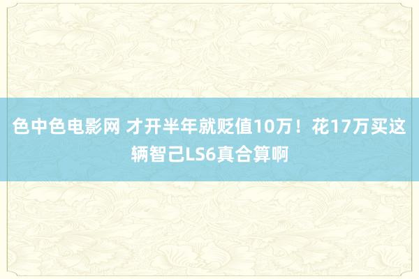 色中色电影网 才开半年就贬值10万！花17万买这辆智己LS6真合算啊