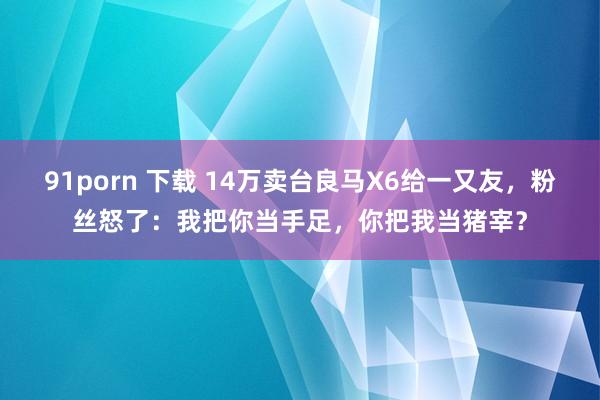 91porn 下载 14万卖台良马X6给一又友，粉丝怒了：我把你当手足，你把我当猪宰？