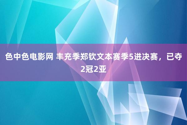 色中色电影网 丰充季郑钦文本赛季5进决赛，已夺2冠2亚