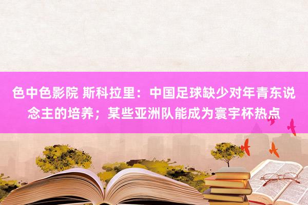 色中色影院 斯科拉里：中国足球缺少对年青东说念主的培养；某些亚洲队能成为寰宇杯热点