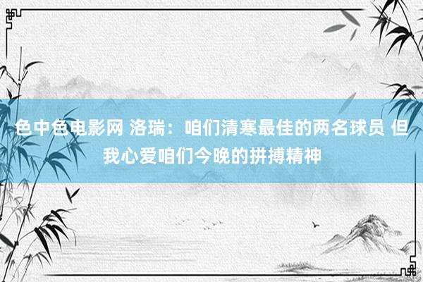 色中色电影网 洛瑞：咱们清寒最佳的两名球员 但我心爱咱们今晚的拼搏精神