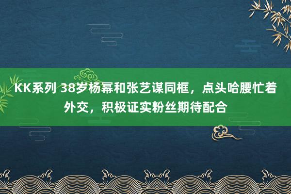 KK系列 38岁杨幂和张艺谋同框，点头哈腰忙着外交，积极证实粉丝期待配合