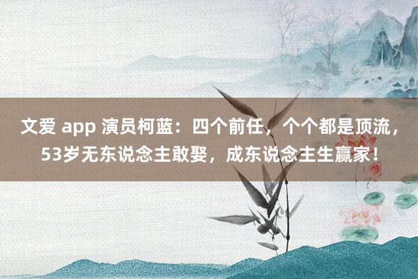 文爱 app 演员柯蓝：四个前任，个个都是顶流，53岁无东说念主敢娶，成东说念主生赢家！