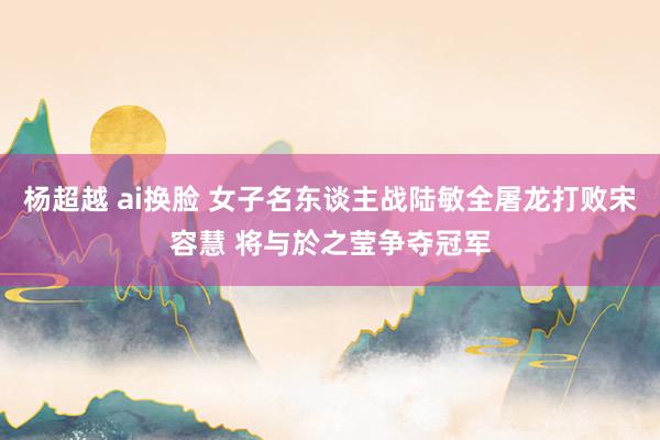 杨超越 ai换脸 女子名东谈主战陆敏全屠龙打败宋容慧 将与於之莹争夺冠军