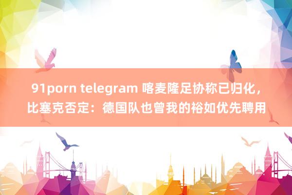 91porn telegram 喀麦隆足协称已归化，比塞克否定：德国队也曾我的裕如优先聘用