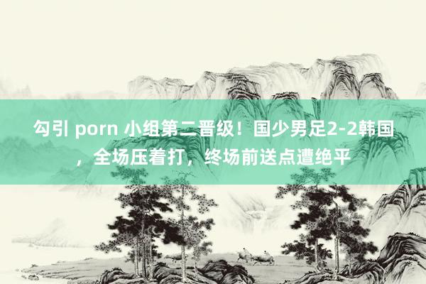 勾引 porn 小组第二晋级！国少男足2-2韩国，全场压着打，终场前送点遭绝平