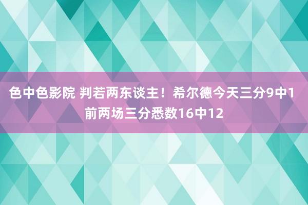 色中色影院 判若两东谈主！希尔德今天三分9中1 前两场三分悉数16中12