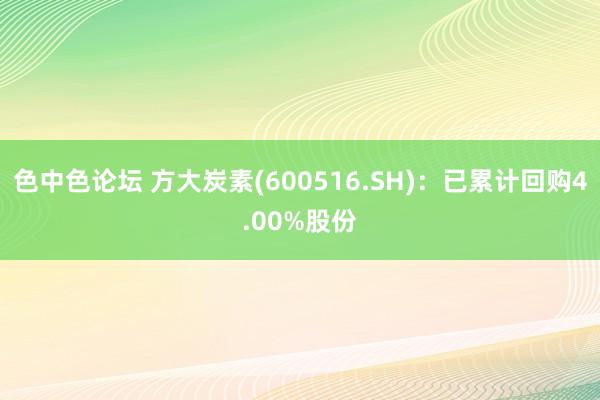 色中色论坛 方大炭素(600516.SH)：已累计回购4.00%股份