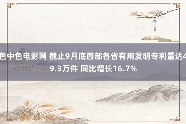 色中色电影网 截止9月底西部各省有用发明专利量达49.3万件 同比增长16.7%