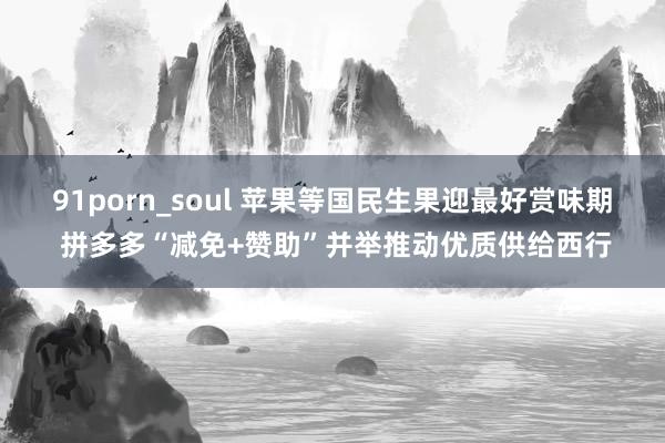 91porn_soul 苹果等国民生果迎最好赏味期 拼多多“减免+赞助”并举推动优质供给西行