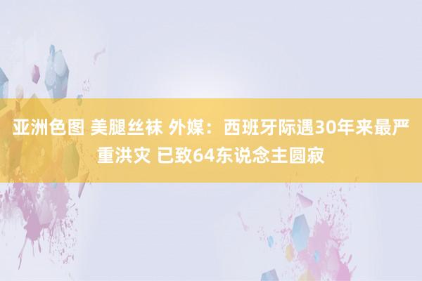 亚洲色图 美腿丝袜 外媒：西班牙际遇30年来最严重洪灾 已致64东说念主圆寂