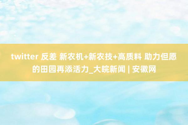 twitter 反差 新农机+新农技+高质料 助力但愿的田园再添活力_大皖新闻 | 安徽网