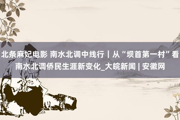 北条麻妃电影 南水北调中线行｜从“坝首第一村”看南水北调侨民生涯新变化_大皖新闻 | 安徽网