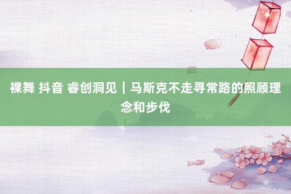 裸舞 抖音 睿创洞见｜马斯克不走寻常路的照顾理念和步伐