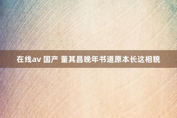 在线av 国产 董其昌晚年书道原本长这相貌