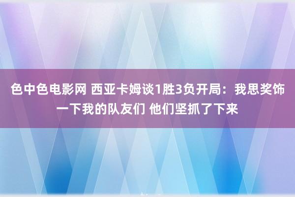 色中色电影网 西亚卡姆谈1胜3负开局：我思奖饰一下我的队友们 他们坚抓了下来