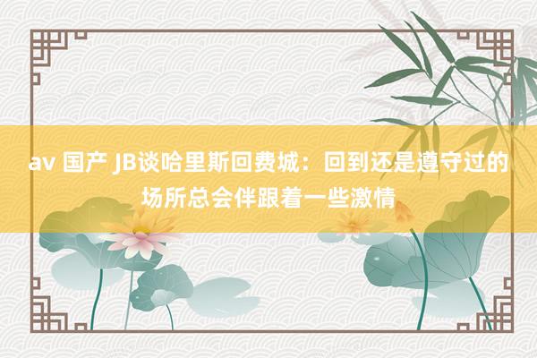 av 国产 JB谈哈里斯回费城：回到还是遵守过的场所总会伴跟着一些激情