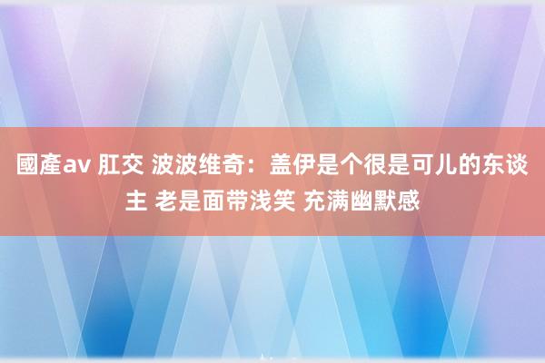 國產av 肛交 波波维奇：盖伊是个很是可儿的东谈主 老是面带浅笑 充满幽默感