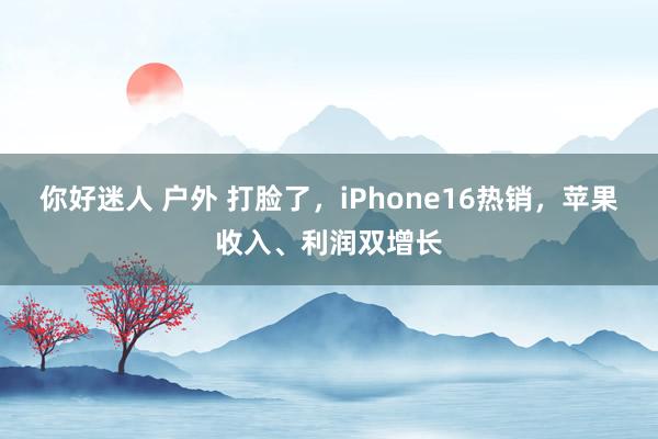 你好迷人 户外 打脸了，iPhone16热销，苹果收入、利润双增长