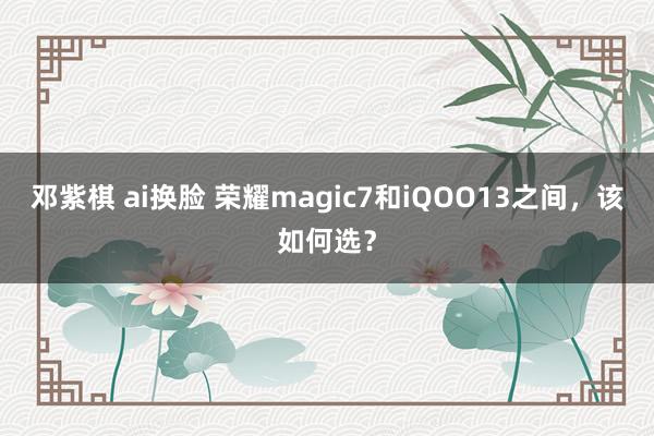 邓紫棋 ai换脸 荣耀magic7和iQOO13之间，该如何选？