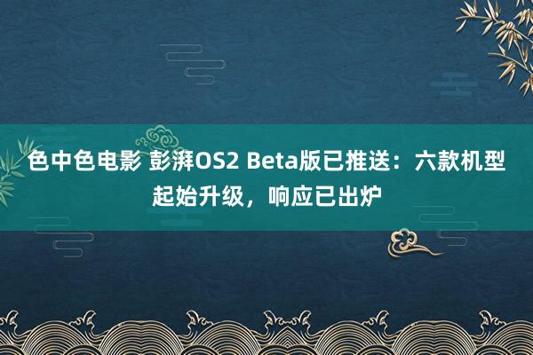 色中色电影 彭湃OS2 Beta版已推送：六款机型起始升级，响应已出炉